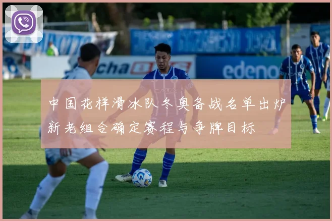 中国花样滑冰队冬奥备战名单出炉新老组合确定赛程与争牌目标