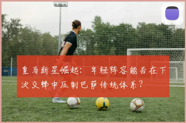 皇马新星崛起：年轻阵容能否在下次交锋中压制巴萨传统体系？