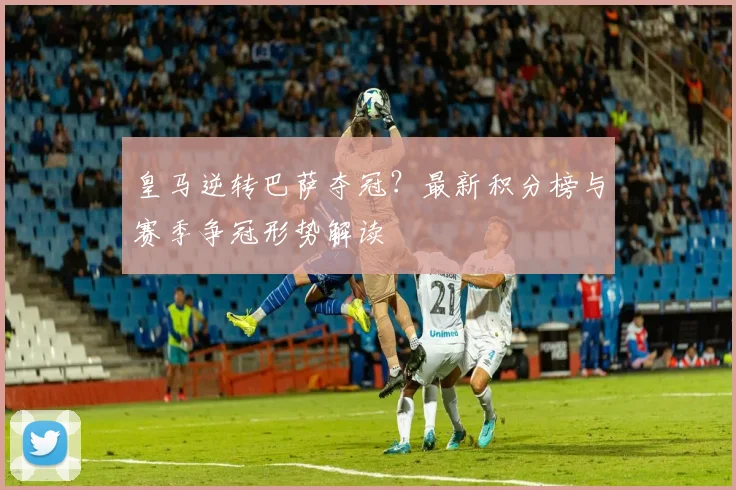 皇马逆转巴萨夺冠？最新积分榜与赛季争冠形势解读