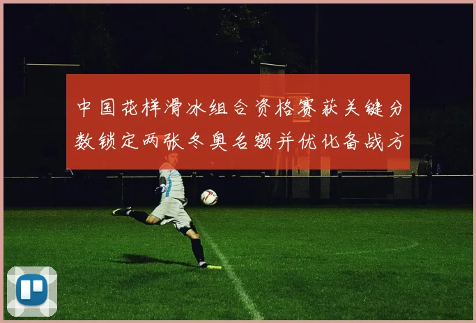中国花样滑冰组合资格赛获关键分数锁定两张冬奥名额并优化备战方案