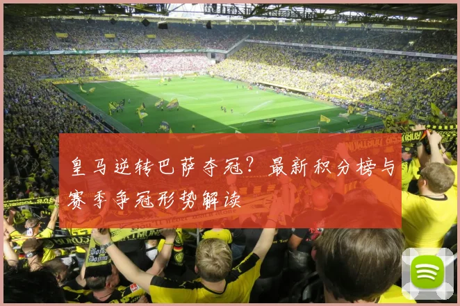 皇马逆转巴萨夺冠？最新积分榜与赛季争冠形势解读