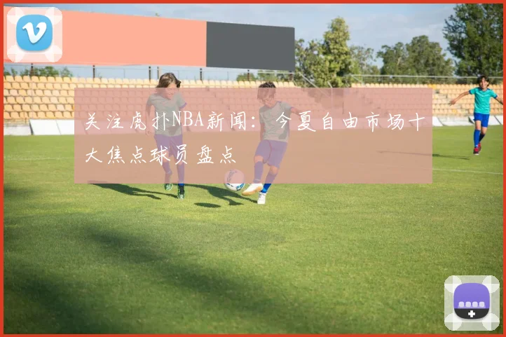 关注虎扑NBA新闻：今夏自由市场十大焦点球员盘点