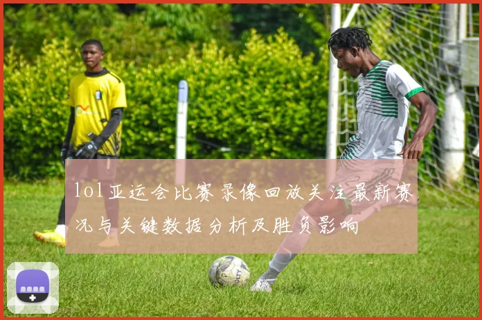 lol亚运会比赛录像回放关注最新赛况与关键数据分析及胜负影响