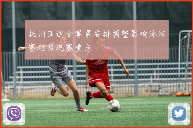 杭州亚运会赛事安排调整影响泳坛赛程与观赛重点