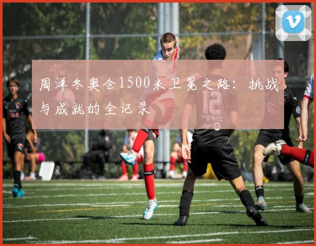 周洋冬奥会1500米卫冕之路：挑战与成就的全记录