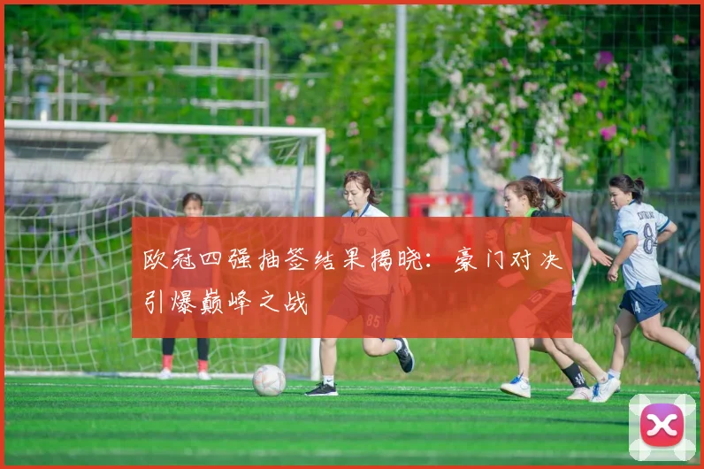 欧冠四强抽签结果揭晓：豪门对决引爆巅峰之战