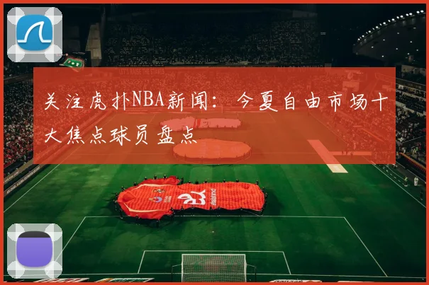 关注虎扑NBA新闻：今夏自由市场十大焦点球员盘点