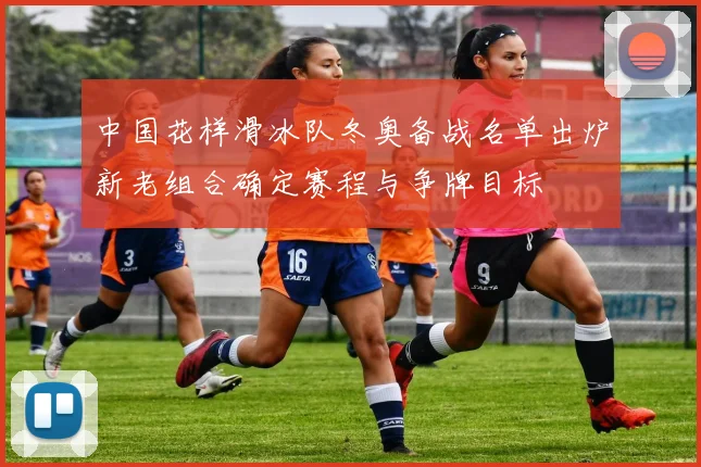 中国花样滑冰队冬奥备战名单出炉新老组合确定赛程与争牌目标